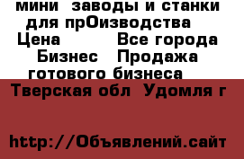 мини- заводы и станки для прОизводства  › Цена ­ 100 - Все города Бизнес » Продажа готового бизнеса   . Тверская обл.,Удомля г.